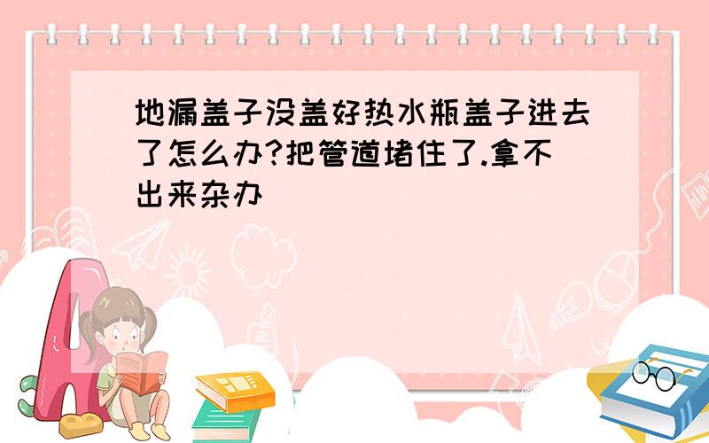 地漏盖子没盖好热水瓶盖子进去了怎么办?把管道堵住了.拿不出来杂办