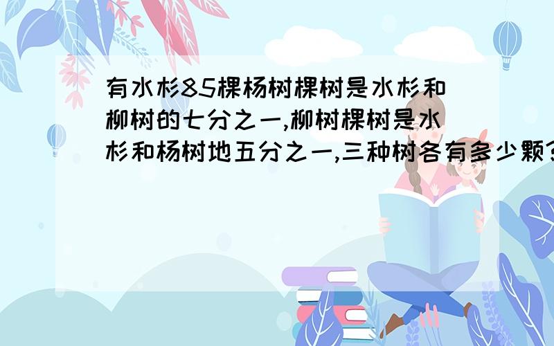 有水杉85棵杨树棵树是水杉和柳树的七分之一,柳树棵树是水杉和杨树地五分之一,三种树各有多少颗?