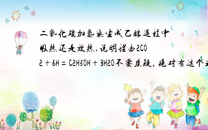 二氧化碳加氢气生成乙醇过程中吸热还是放热,说明理由2CO2+6H=C2H5OH+3H2O不要质疑，绝对有这个式子