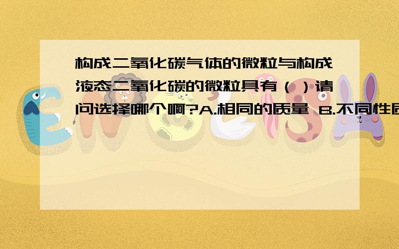 构成二氧化碳气体的微粒与构成液态二氧化碳的微粒具有（）请问选择哪个啊?A.相同的质量 B.不同性质 C.相同的化学性质 D.不同的化学性质