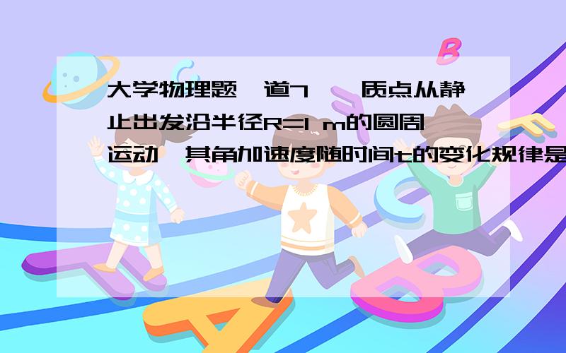 大学物理题一道7、一质点从静止出发沿半径R=1 m的圆周运动,其角加速度随时间t的变化规律是α=12t^2-6t (SI),则质点的角速ω ； at 答案ω=4t^3-3t^2 (rad/s) 但是我算出来应该是ω=4t^3-3t^2+C (rad/s) 我觉