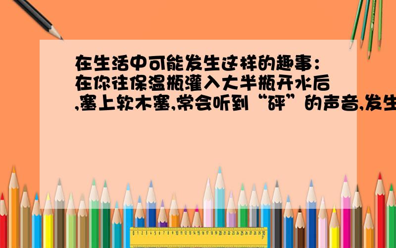 在生活中可能发生这样的趣事：在你往保温瓶灌入大半瓶开水后,塞上软木塞,常会听到“砰”的声音,发生“蹦塞”现象.这是为什么?在你听到此声时还会看到什么?请解释你观察到的现象?