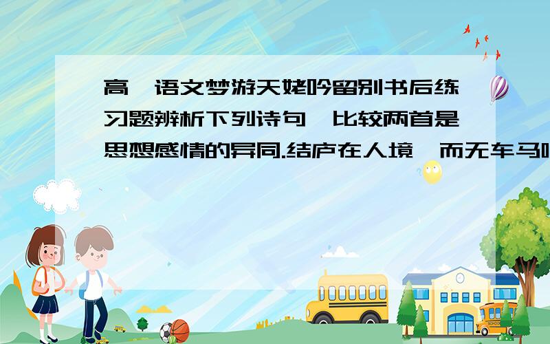 高一语文梦游天姥吟留别书后练习题辨析下列诗句,比较两首是思想感情的异同.结庐在人境,而无车马喧.问君何能尔,心远地自偏.（陶渊明《结庐在人境》）且放白鹿青崖间,须行即骑访名山.