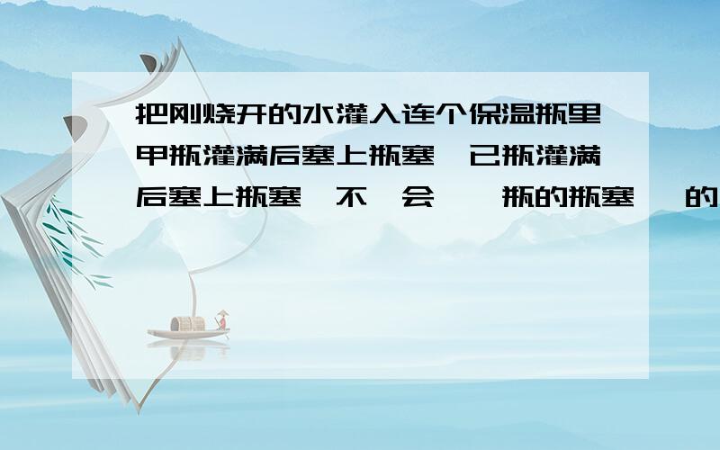 把刚烧开的水灌入连个保温瓶里甲瓶灌满后塞上瓶塞,已瓶灌满后塞上瓶塞,不一会,一瓶的瓶塞 噗的一下跳出来,而甲瓶的瓶塞却不动请解释原因?