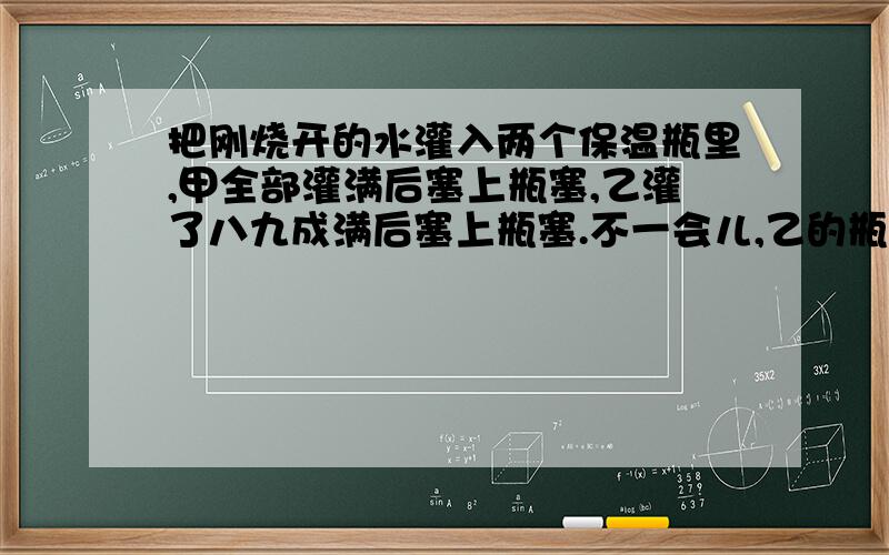 把刚烧开的水灌入两个保温瓶里,甲全部灌满后塞上瓶塞,乙灌了八九成满后塞上瓶塞.不一会儿,乙的瓶塞“噗”的一声跳了出来,而甲的瓶塞始终不动,请解释这是什么原因.