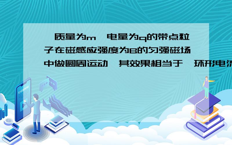 一质量为m,电量为q的带点粒子在磁感应强度为B的匀强磁场中做圆周运动,其效果相当于一环形电流,则此环形电流的电流强度I=?