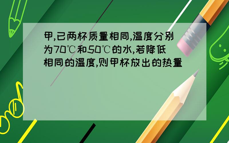 甲,已两杯质量相同,温度分别为70℃和50℃的水,若降低相同的温度,则甲杯放出的热量＿＿