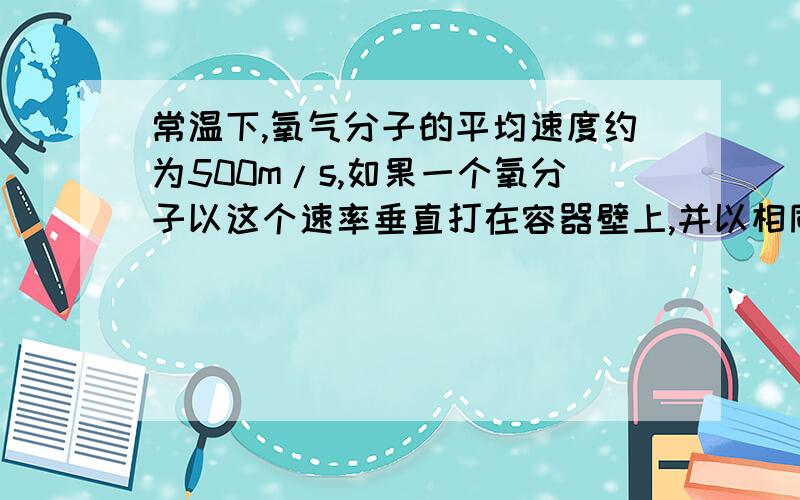 常温下,氧气分子的平均速度约为500m/s,如果一个氧分子以这个速率垂直打在容器壁上,并以相同的速率反弹回来,氧分子对容器壁的冲量为多少?如果常温下某容器内氧气的压强为1atm,试估算1s内