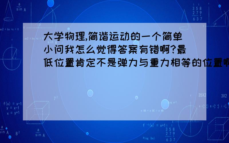 大学物理,简谐运动的一个简单小问我怎么觉得答案有错啊?最低位置肯定不是弹力与重力相等的位置啊  怎么可能kA=mg呢 话说不是这样做又应该怎样做呢?