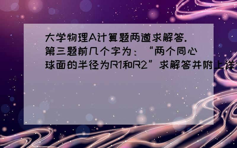 大学物理A计算题两道求解答.第三题前几个字为：“两个同心球面的半径为R1和R2”求解答并附上详细解答过程.谢谢.只求第二题就好了 0:37 2014/1/7在线等啊，明天就得交了。谢谢啊！