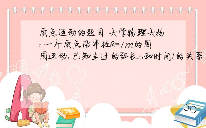 质点运动的题目 大学物理大物：一个质点沿半径R=1m的圆周运动,已知走过的弧长s和时间t的关系为s=2+2t^2,那么当质点的总加速度a恰好与半径成45度角时,质点所经过的路程s=?