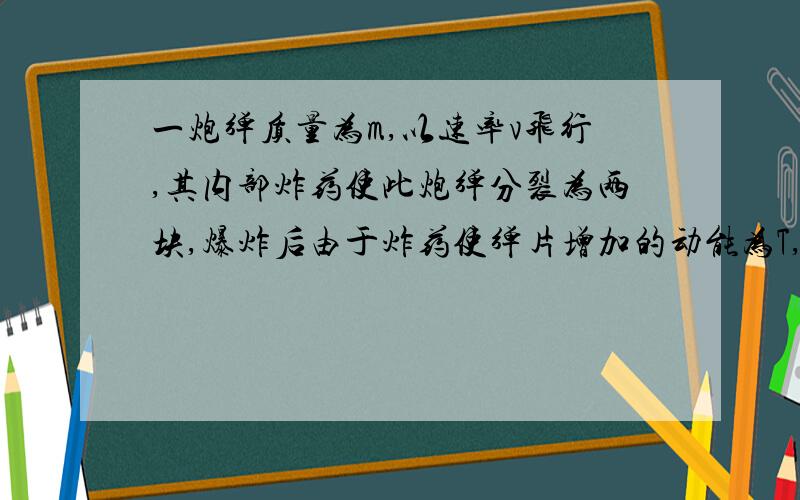 一炮弹质量为m,以速率v飞行,其内部炸药使此炮弹分裂为两块,爆炸后由于炸药使弹片增加的动能为T,且一块的质量为另一块的k倍,如两者任沿原方向飞行,求其速率分别为?