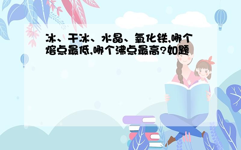 冰、干冰、水晶、氧化铁,哪个熔点最低,哪个沸点最高?如题