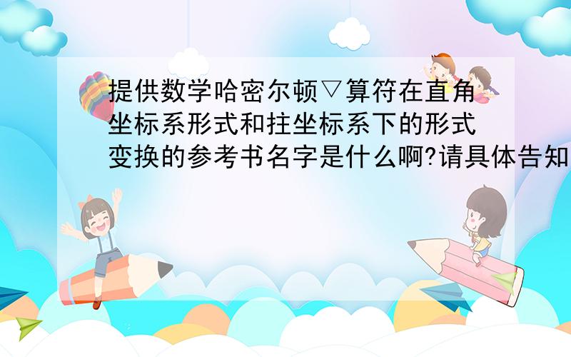 提供数学哈密尔顿▽算符在直角坐标系形式和拄坐标系下的形式变换的参考书名字是什么啊?请具体告知需要什么工具书啊!我在高数书上找不到啊!