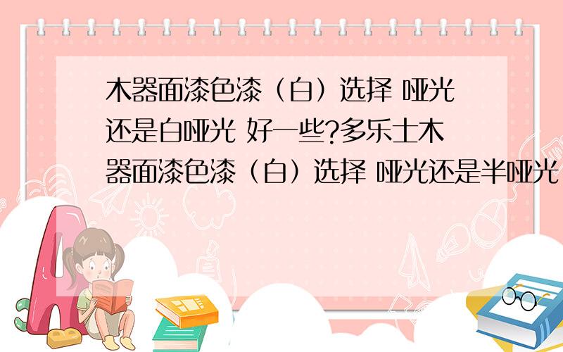 木器面漆色漆（白）选择 哑光还是白哑光 好一些?多乐士木器面漆色漆（白）选择 哑光还是半哑光 好一些?房间采光挺好的,买到木漆了,但是是哑光,不知道是不是半哑光更好一些,用不用去换