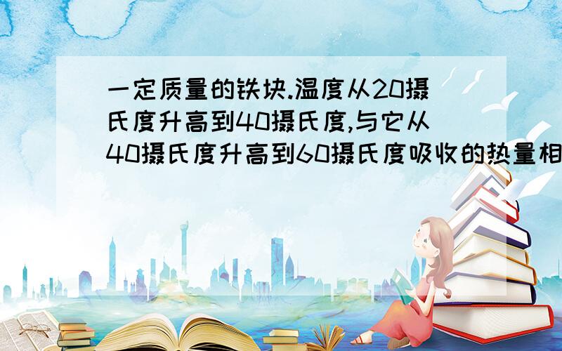 一定质量的铁块.温度从20摄氏度升高到40摄氏度,与它从40摄氏度升高到60摄氏度吸收的热量相比较A前者多B后者多C一样多D无法判断