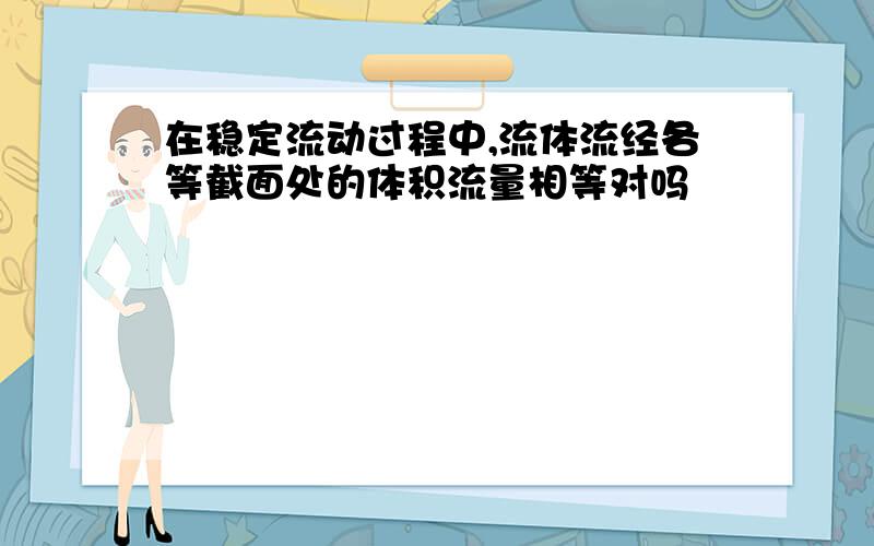 在稳定流动过程中,流体流经各等截面处的体积流量相等对吗