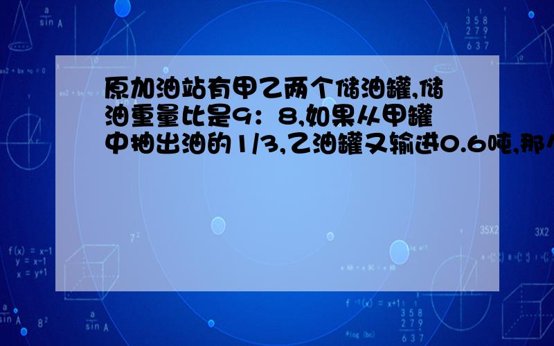 原加油站有甲乙两个储油罐,储油重量比是9：8,如果从甲罐中抽出油的1/3,乙油罐又输进0.6吨,那么乙罐的储油量比甲罐多2.4吨.甲罐原来储油多少吨?