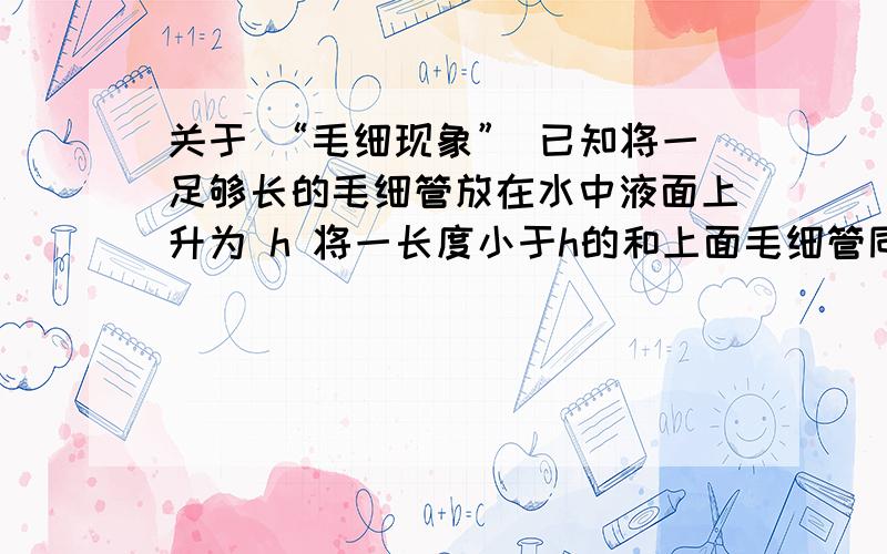 关于 “毛细现象” 已知将一足够长的毛细管放在水中液面上升为 h 将一长度小于h的和上面毛细管同样的毛细管放入刚才的水中,则水会从上面流出来,成为永动机上面说的肯定不能实现问题