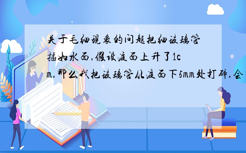 关于毛细现象的问题把细玻璃管插如水面,假设液面上升了1cm,那么我把玻璃管从液面下5mm处打碎,会有什么结果?