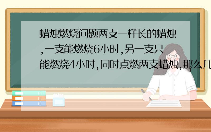 蜡烛燃烧问题两支一样长的蜡烛,一支能燃烧6小时,另一支只能燃烧4小时,同时点燃两支蜡烛,那么几小时后一支蜡烛的长度是另一支蜡烛长度的2倍?（用一元一次方程解）