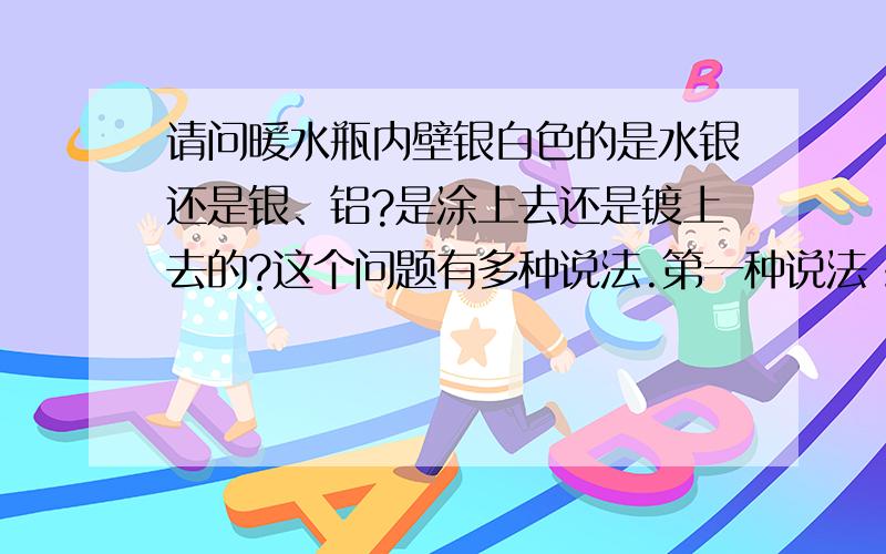 请问暖水瓶内壁银白色的是水银还是银、铝?是涂上去还是镀上去的?这个问题有多种说法.第一种说法：保温瓶里面有个保温胆,这个胆是双层的,中间密封被抽成了近似真空.这样内外基本隔绝