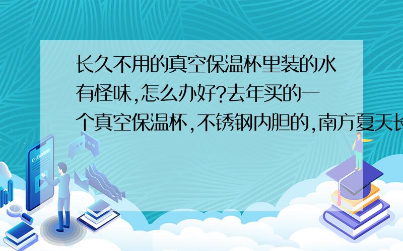 长久不用的真空保温杯里装的水有怪味,怎么办好?去年买的一个真空保温杯,不锈钢内胆的,南方夏天长,大半年没用了,可能保存的不是很好,今年开始用发觉装开水后,等水能喝后,总有一股较浓