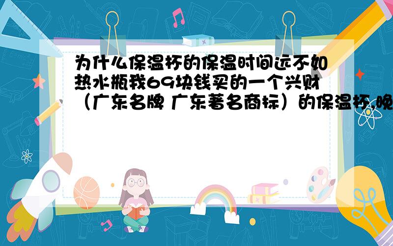 为什么保温杯的保温时间远不如热水瓶我69块钱买的一个兴财（广东名牌 广东著名商标）的保温杯,晚上九点注入的开水到第二天早晨六点就没什么温度了,网上参考保温的保温时间普遍都是