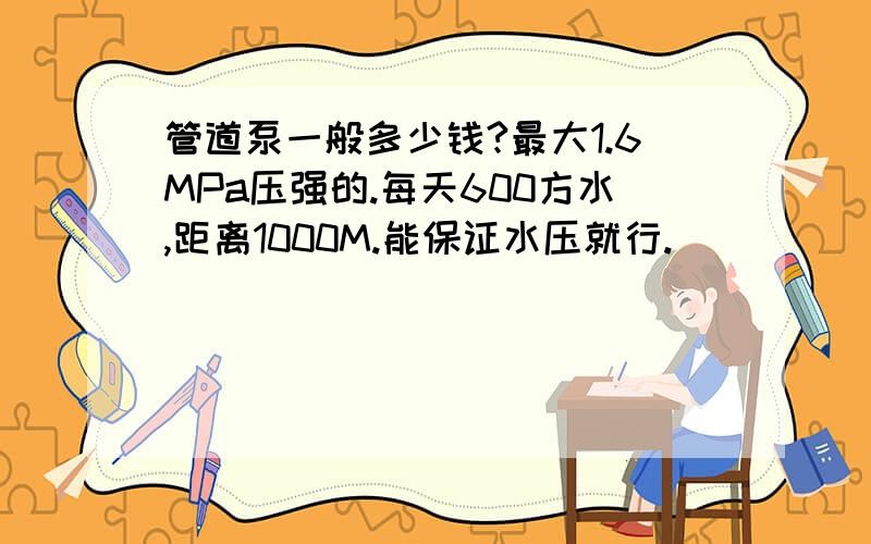 管道泵一般多少钱?最大1.6MPa压强的.每天600方水,距离1000M.能保证水压就行.