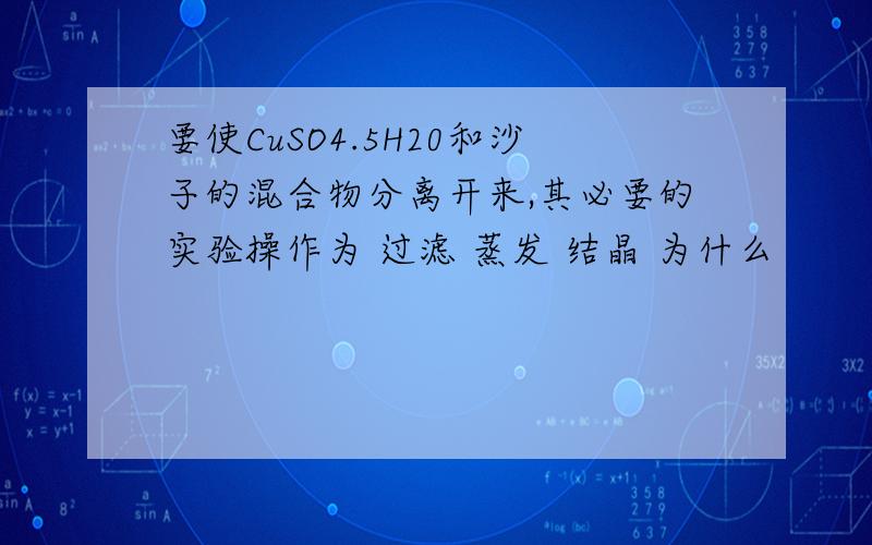 要使CuSO4.5H20和沙子的混合物分离开来,其必要的实验操作为 过滤 蒸发 结晶 为什么