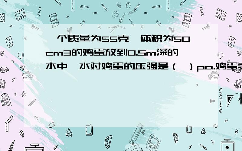 一个质量为55克,体积为50cm3的鸡蛋放到0.5m深的水中,水对鸡蛋的压强是（ ）pa.鸡蛋受到的浮力是（ ）N.please quickly