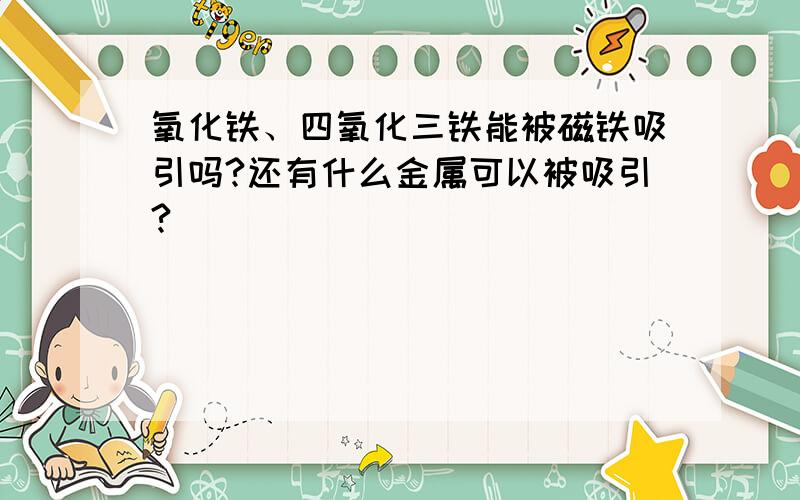 氧化铁、四氧化三铁能被磁铁吸引吗?还有什么金属可以被吸引?