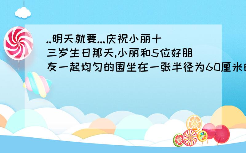 ..明天就要...庆祝小丽十三岁生日那天,小丽和5位好朋友一起均匀的围坐在一张半径为60厘米的圆桌旁,每人离圆桌的距离为10厘米,后来小丽的爸爸,妈妈也赶到了,在座的每一个人都向后挪动了