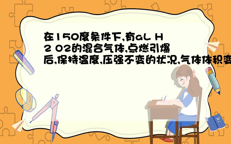 在150度条件下,有aL H2 O2的混合气体,点燃引爆后,保持温度,压强不变的状况,气体体积变为bL原混合气体中H2O2的体积各是多少 详尽 通俗易懂哦 每一步都要理由 为什么氧气过量 消耗氢气的体积