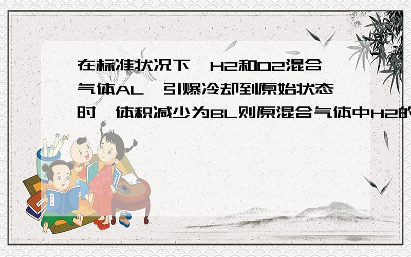 在标准状况下,H2和O2混合气体AL,引爆冷却到原始状态时,体积减少为BL则原混合气体中H2的体积是?2H2+O2=2H2O 气体体积减少:）2^^^1^^^^^^^^^^^^^^^^^^^3X^^Y^^^^^^^^^^^^^^^^^^^^BX=2B/3 Y=B/31\当是氧气过量,即H2完