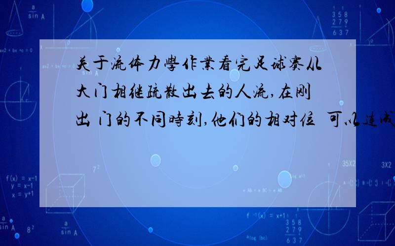 关于流体力学作业看完足球赛从大门相继疏散出去的人流,在刚出 门的不同时刻,他们的相对位臵可以连成不同形状 的曲线,试问这类曲线相当于流体运动中的什么线?为什么?是染色线还是迹线