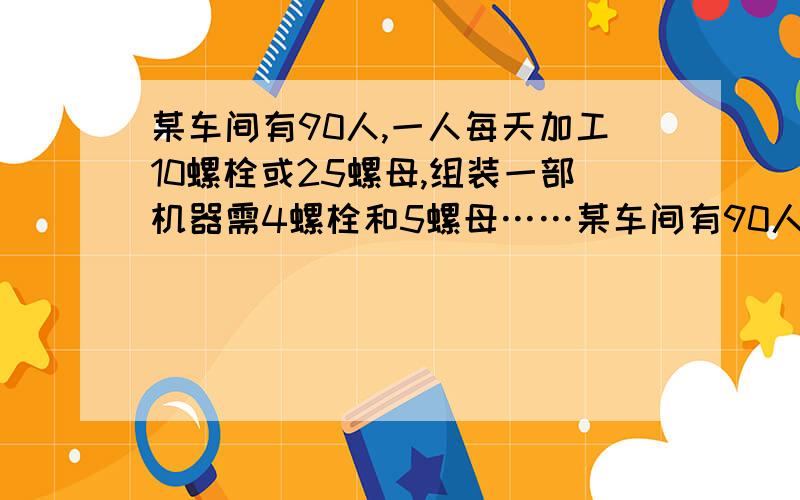 某车间有90人,一人每天加工10螺栓或25螺母,组装一部机器需4螺栓和5螺母……某车间有90人,一人每天加工10螺栓或25螺母,组装一部机器需4螺栓和5螺母,问应安排多少人生产螺栓,多少人生产螺母