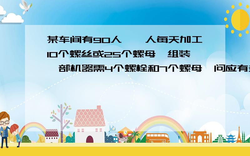 某车间有90人,一人每天加工10个螺丝或25个螺母,组装一部机器需4个螺栓和7个螺母,问应有多少人生产螺栓多少人生产螺母才进可能多组装成这种机器?