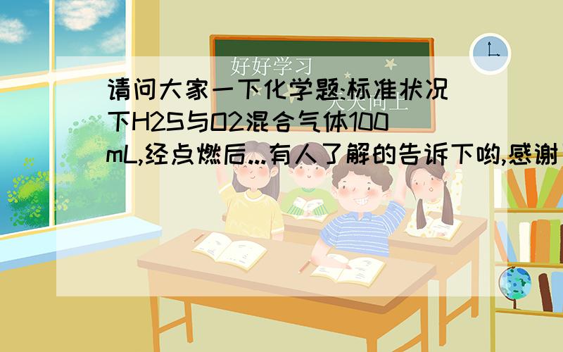 请问大家一下化学题:标准状况下H2S与O2混合气体100mL,经点燃后...有人了解的告诉下哟,感谢了3j