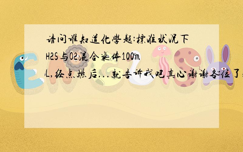 请问谁知道化学题:标准状况下H2S与O2混合气体100mL,经点燃后...就告诉我吧真心谢谢各位了5Q