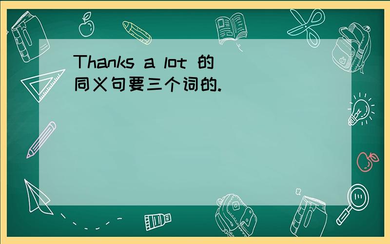 Thanks a lot 的同义句要三个词的.________ _________ _______.