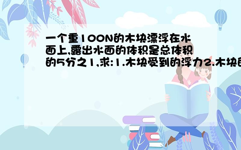 一个重100N的木块漂浮在水面上,露出水面的体积是总体积的5分之1,求:1.木块受到的浮力2.木块的密度3.若浸到酒精中,则浸入酒精的体积是多少?酒精密度0.8*103的3次方.g=10N