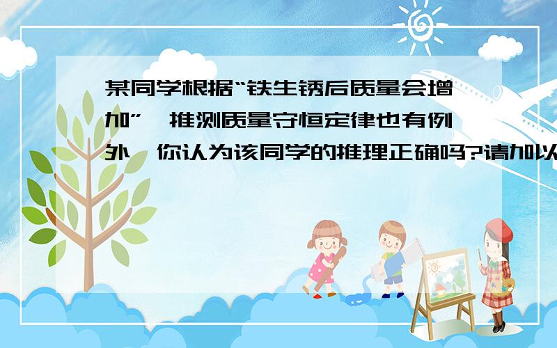 某同学根据“铁生锈后质量会增加”,推测质量守恒定律也有例外,你认为该同学的推理正确吗?请加以解释.