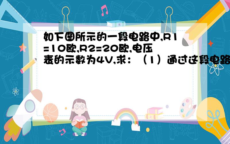 如下图所示的一段电路中,R1=10欧,R2=20欧,电压表的示数为4V,求：（1）通过这段电路的电流.（2）这段电路两端的总电压