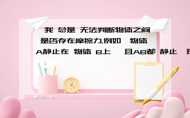 ,我 总是 无法判断物体之间 是否存在摩擦力.例如,物体A静止在 物体 B上 ,且AB都 静止,现在 用 一 个 力 拉物体 B,使物体B匀速或者匀减速,或者匀加速运动,那 么 AB 之间 是否 存在摩擦力,怎样