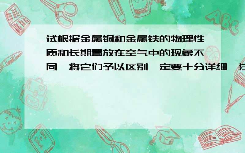 试根据金属铜和金属铁的物理性质和长期置放在空气中的现象不同,将它们予以区别一定要十分详细,注意是物理性质和长期置放在空气中的现象!