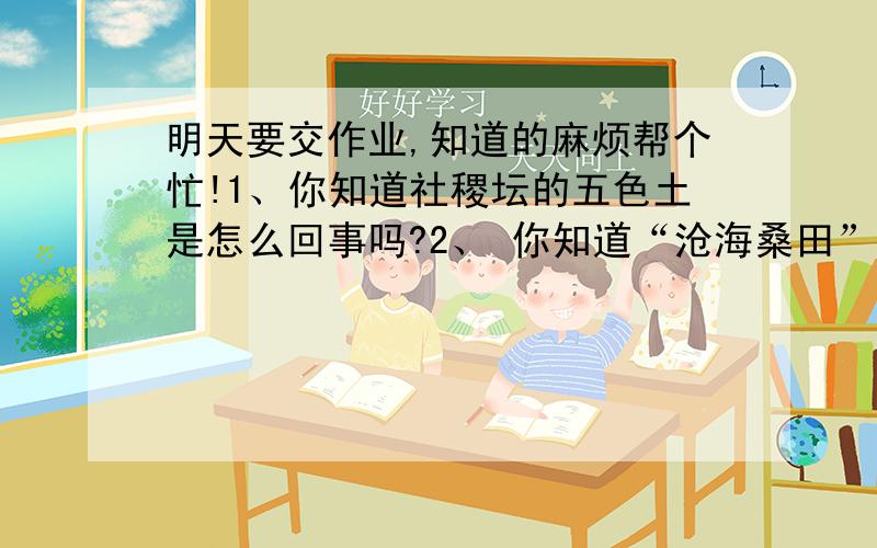 明天要交作业,知道的麻烦帮个忙!1、你知道社稷坛的五色土是怎么回事吗?2、 你知道“沧海桑田”“一方水土养一方人”是什么意思吗?请你收集与土地有关的成语、俗语等,并说说他们的含