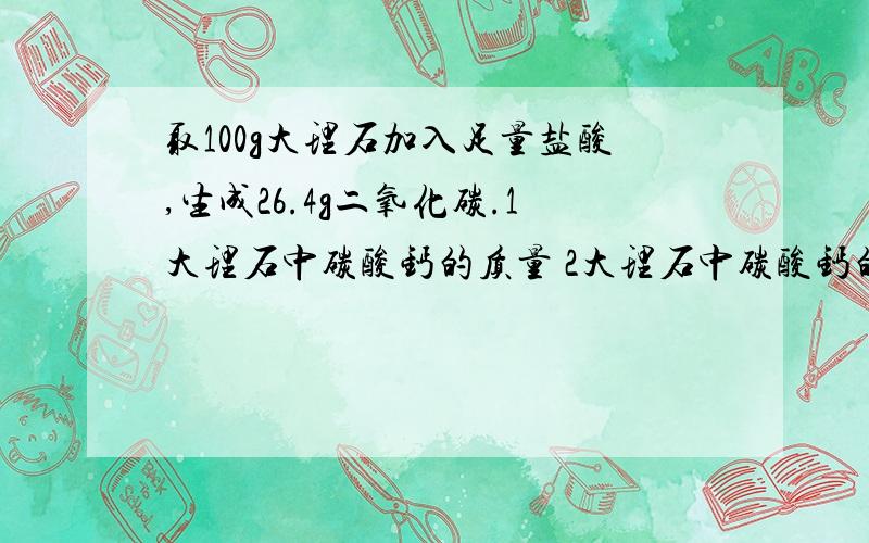 取100g大理石加入足量盐酸,生成26.4g二氧化碳.1大理石中碳酸钙的质量 2大理石中碳酸钙的质量分数.