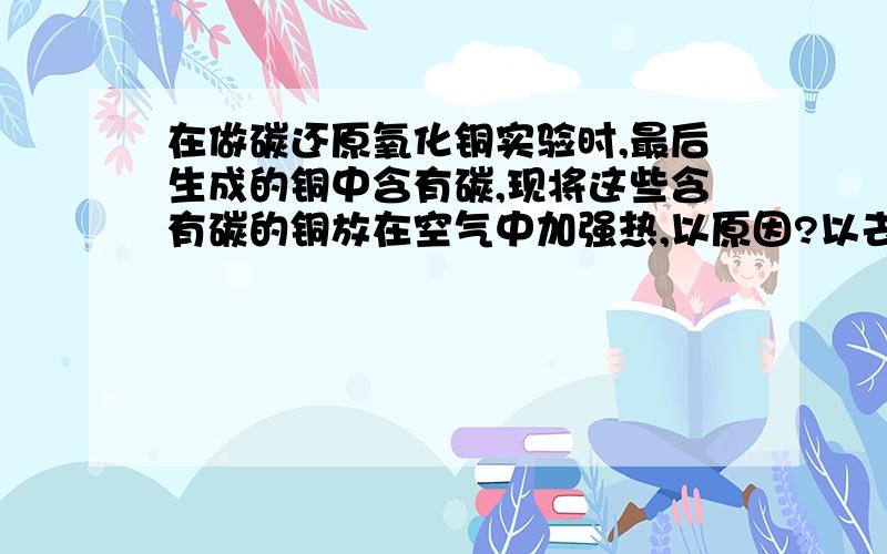 在做碳还原氧化铜实验时,最后生成的铜中含有碳,现将这些含有碳的铜放在空气中加强热,以原因?以去除碳而得到纯净的铜。问此方法是否可行