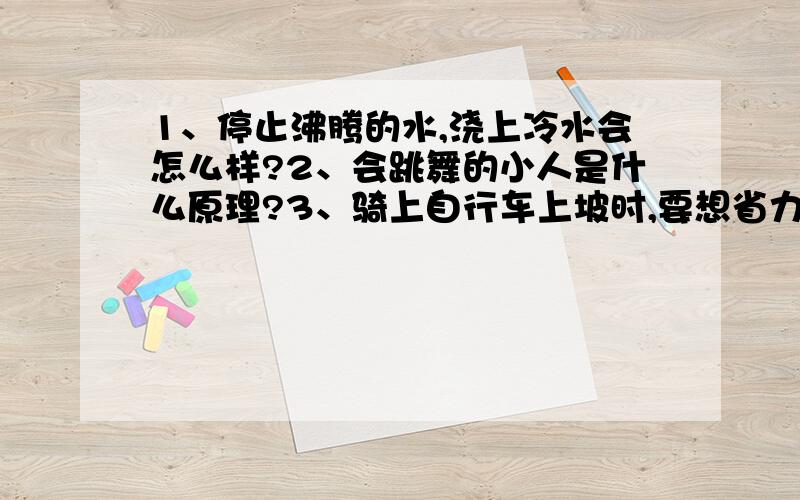 1、停止沸腾的水,浇上冷水会怎么样?2、会跳舞的小人是什么原理?3、骑上自行车上坡时,要想省力,后轴的齿轮应该换用较小的还是较大的?4、冰棍“冒”出的“白气”向上飘还是向下飘?为什